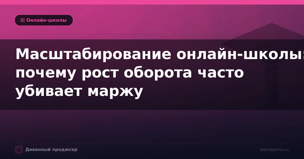 Масштабирование онлайн-школы: почему рост оборота часто убивает маржу